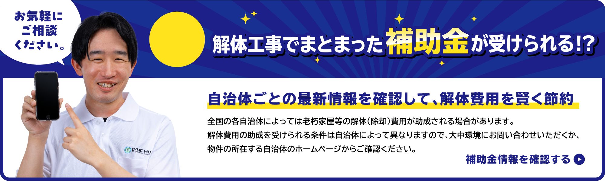 お気軽にご相談ください。福岡市の例 最大20万円の補助金がもらえます！ 福岡市、その他市区町村の解体工事補助金に対応！ 全国の各自治体によっては老朽家屋等の解体(除却)費用が助成される場合があります。解体費用の助成を受けられる条件は自治体によって異なりますので、大中環境にお問い合わせいただくか、物件の所在する自治体のホームページからご確認ください。福岡市補助金情報