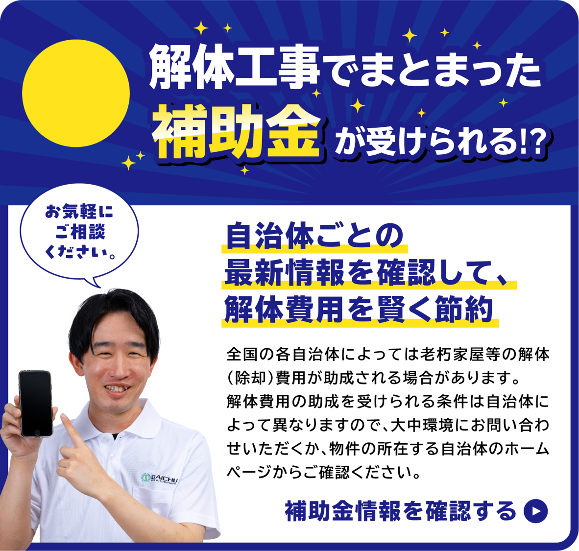 お気軽にご相談ください。福岡市の例 最大20万円の補助金がもらえます！ 福岡市、その他市区町村の解体工事補助金に対応！ 全国の各自治体によっては老朽家屋等の解体(除却)費用が助成される場合があります。解体費用の助成を受けられる条件は自治体によって異なりますので、大中環境にお問い合わせいただくか、物件の所在する自治体のホームページからご確認ください。福岡市補助金情報