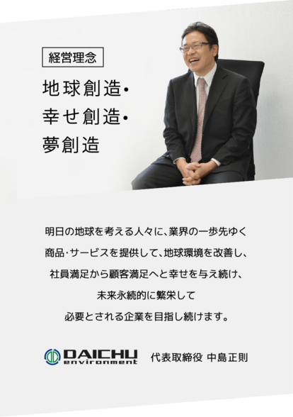 大中環境は明日の地球を考える人々に、業界の一歩先ゆく商品・サービスを提供して、地球環境を改善し、社員満足から顧客満足へと幸せを与え続け、未来永続的に繁栄して必要とされる企業を目指し続けます。