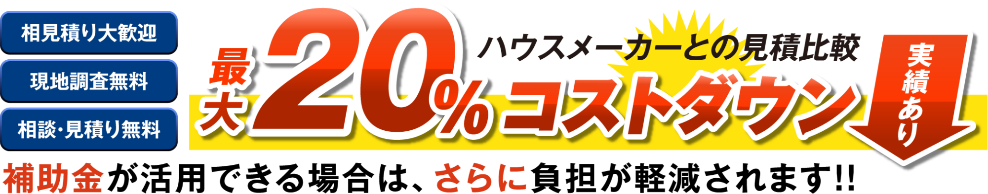 ハウスメーカーとの見積比較 最大20%コストダウン! 実績あり 補助金が活用できる場合はさらに負担が軽減されます!! 相見積大歓迎 現地調査無料 相談・見積無料