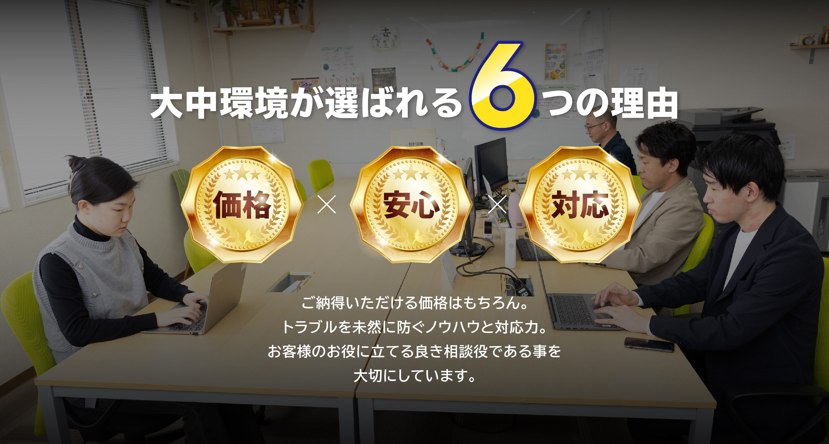 大中環境が選ばれる6つの理由,価格x安心x対応 ご納得いただける価格はもちろん。トラブルを未然に防ぐノウハウと対応力。お客様のお役に立てる良き相談役である事を大切にしています。