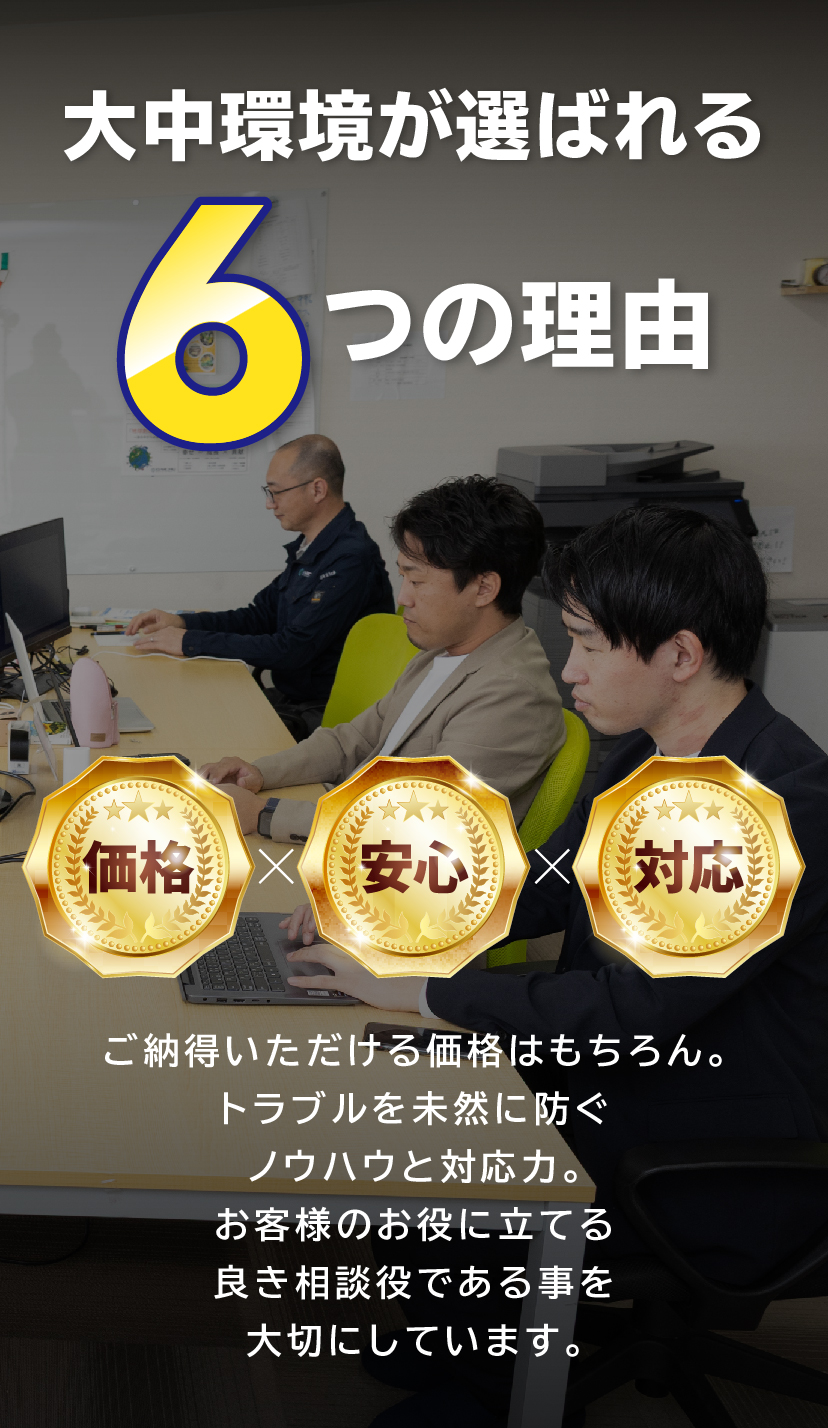 大中環境が選ばれる6つの理由,価格x安心x対応 ご納得いただける価格はもちろん。トラブルを未然に防ぐノウハウと対応力。お客様のお役に立てる良き相談役である事を大切にしています。